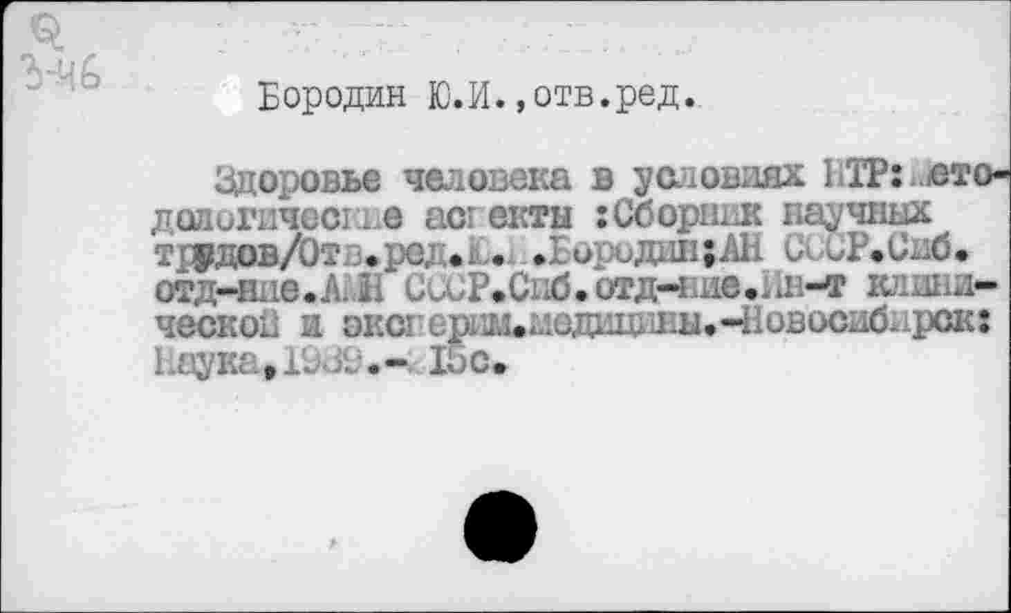 ﻿Бородин Ю.И.»отв.ред.
Здоровье человека в условиях 1ТР: ото-далигичесг.1 е аст ектн ;Сборник научных т ПРдов/От в * ред • . .Бородин; АН СССР» Снб • отд-вне.АЖ СиСР.Сиб.отд-нив.1Ш-т клинической и экс1’срг1.1.аедищшы»Ч1овосибнрск: Наука, Ь /.	15с.